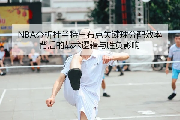 NBA分析杜兰特与布克关键球分配效率背后的战术逻辑与胜负影响