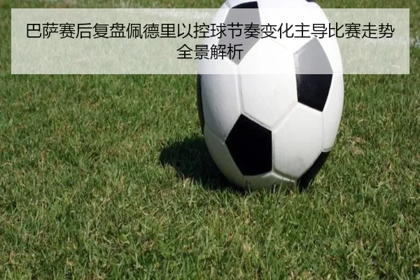巴萨赛后复盘佩德里以控球节奏变化主导比赛走势全景解析
