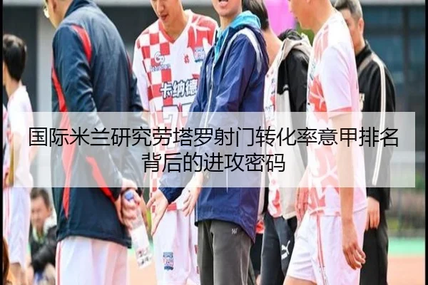 国际米兰研究劳塔罗射门转化率意甲排名背后的进攻密码