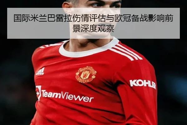 国际米兰巴雷拉伤情评估与欧冠备战影响前景深度观察