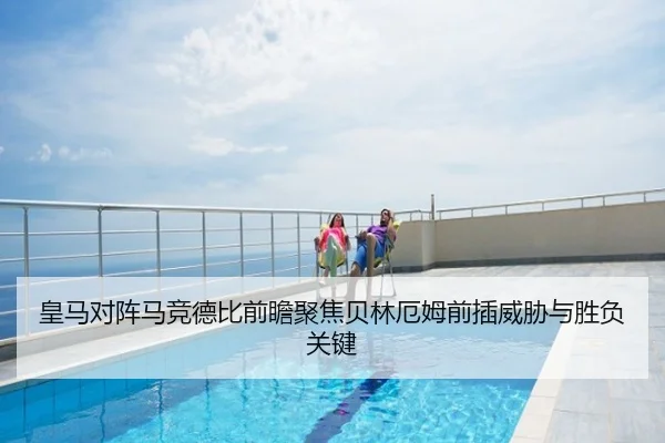 皇马对阵马竞德比前瞻聚焦贝林厄姆前插威胁与胜负关键