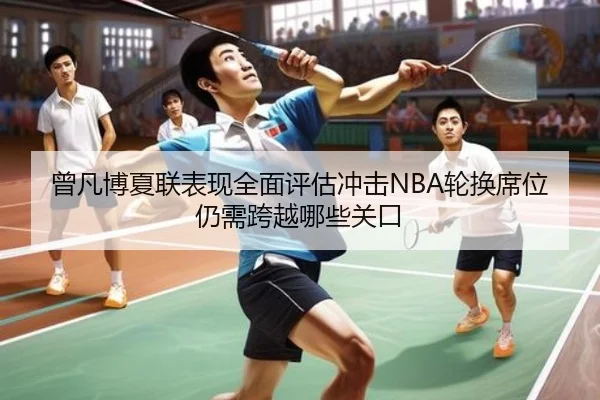 曾凡博夏联表现全面评估冲击NBA轮换席位仍需跨越哪些关口
