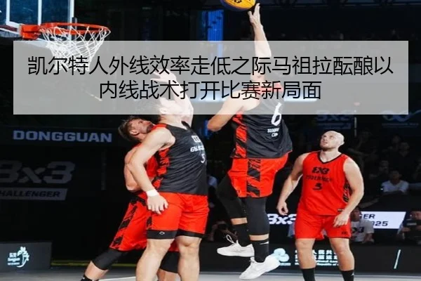 凯尔特人外线效率走低之际马祖拉酝酿以内线战术打开比赛新局面